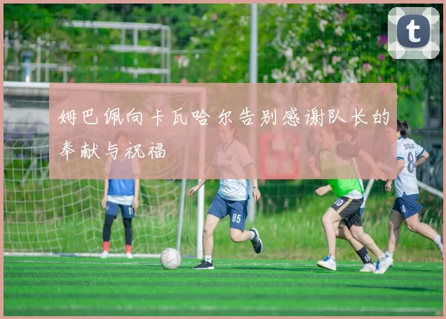 姆巴佩向卡瓦哈尔告别感谢队长的奉献与祝福