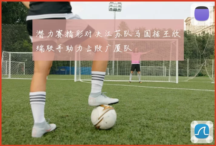 潜力赛精彩对决江苏队马国栋王欣瑞联手助力击败广厦队