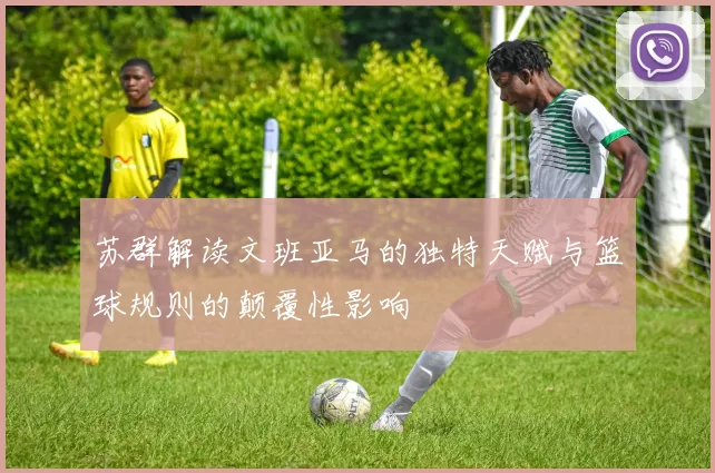 苏群解读文班亚马的独特天赋与篮球规则的颠覆性影响
