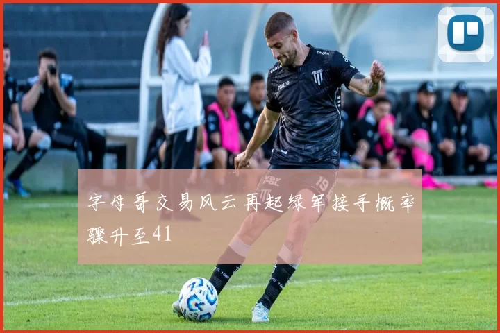 字母哥交易风云再起绿军接手概率骤升至41