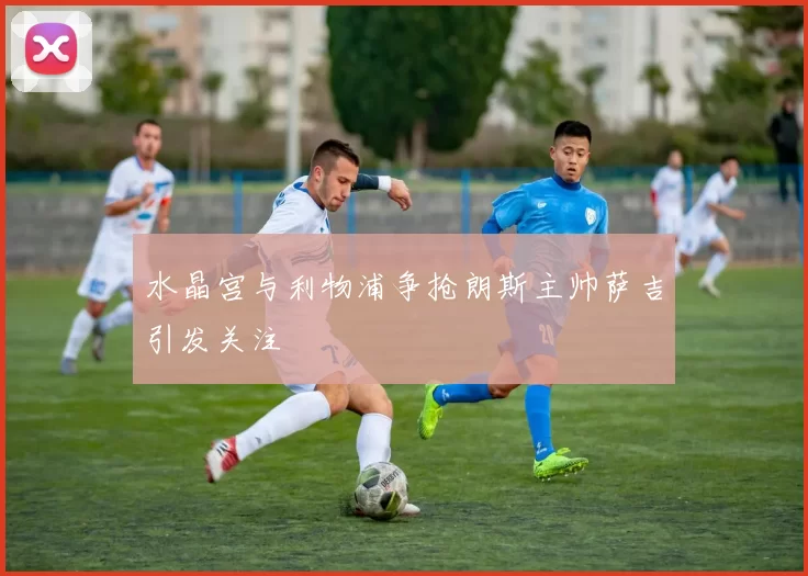 水晶宫与利物浦争抢朗斯主帅萨吉引发关注