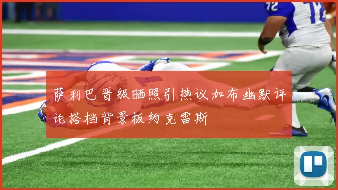 萨利巴晋级晒照引热议加布幽默评论搭档背景板约克雷斯