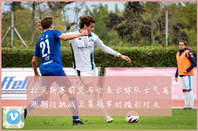 拉莫斯赛前发布会表示球队士气高涨期待挑战卫冕冠军的精彩对决