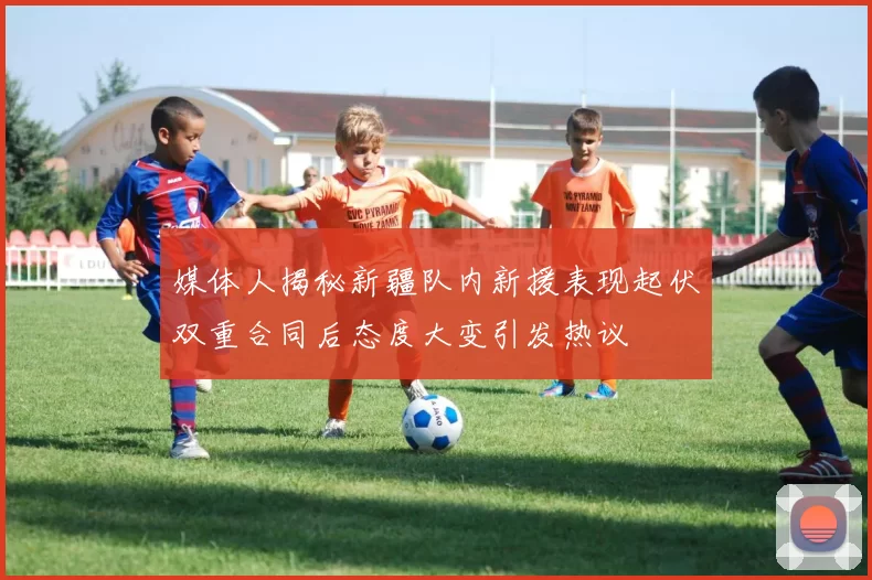 媒体人揭秘新疆队内新援表现起伏双重合同后态度大变引发热议