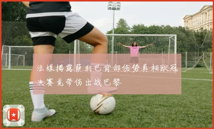 法媒揭露萨利巴背部伤势真相欧冠决赛竟带伤出战巴黎