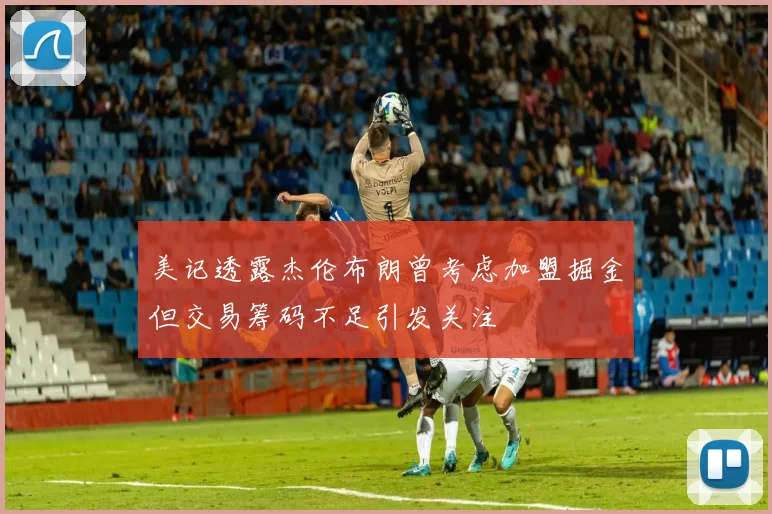 美记透露杰伦布朗曾考虑加盟掘金但交易筹码不足引发关注