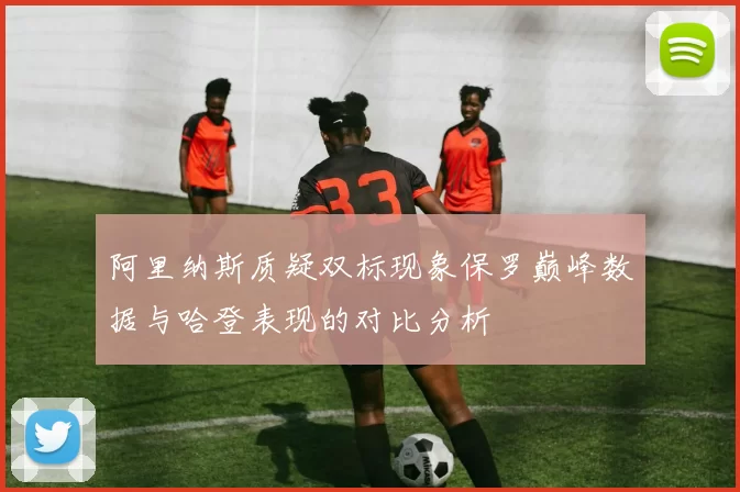 阿里纳斯质疑双标现象保罗巅峰数据与哈登表现的对比分析