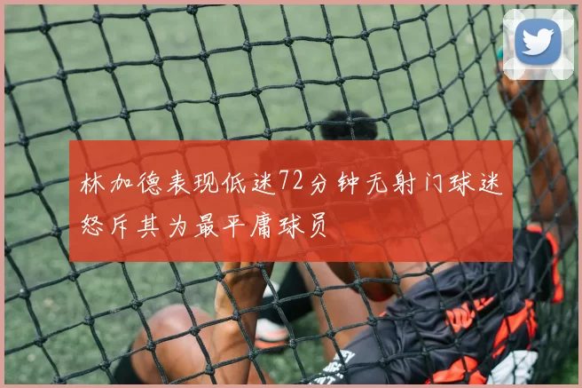 林加德表现低迷72分钟无射门球迷怒斥其为最平庸球员