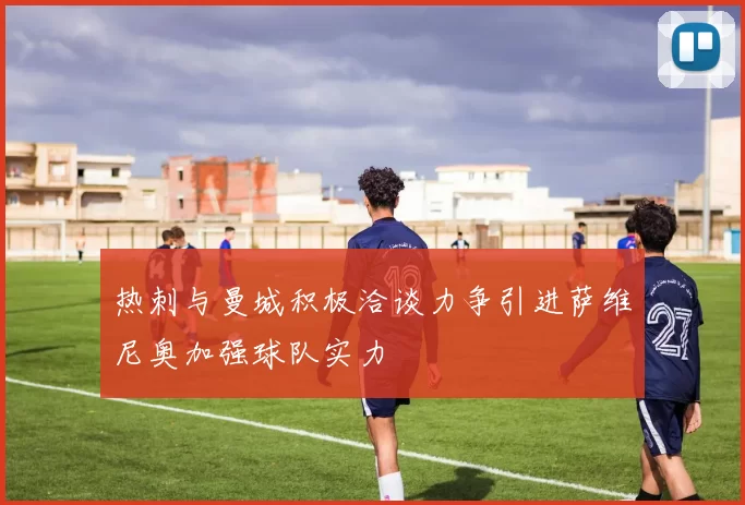 热刺与曼城积极洽谈力争引进萨维尼奥加强球队实力