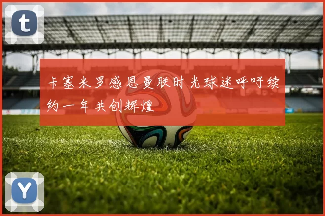 卡塞米罗感恩曼联时光球迷呼吁续约一年共创辉煌