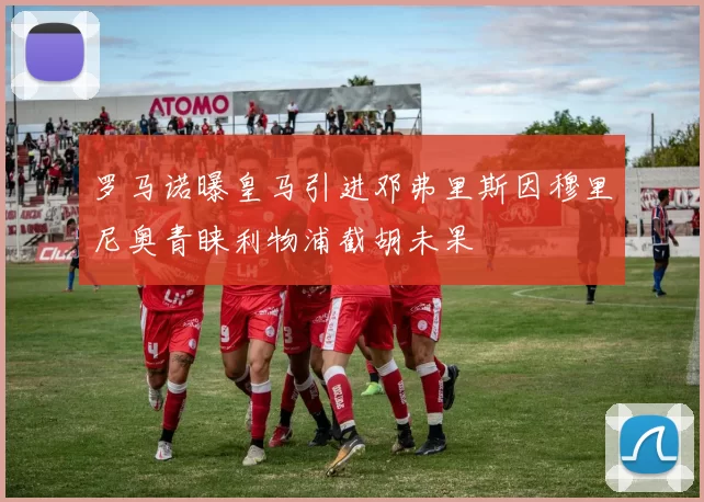 罗马诺曝皇马引进邓弗里斯因穆里尼奥青睐利物浦截胡未果