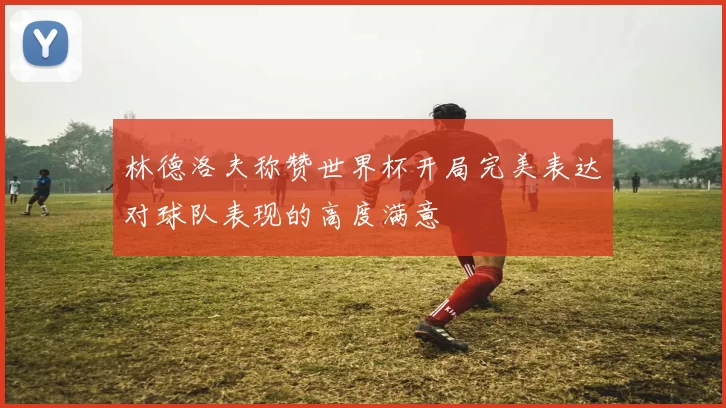 林德洛夫称赞世界杯开局完美表达对球队表现的高度满意