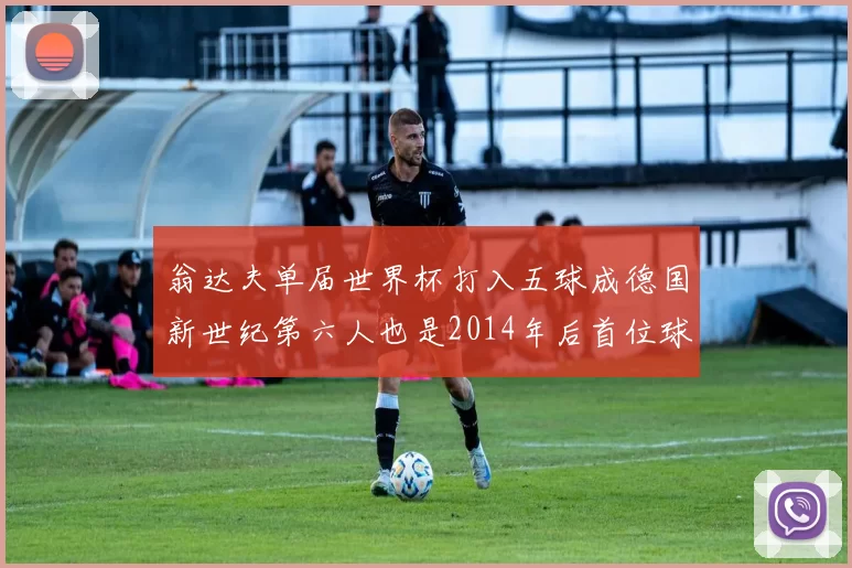 翁达夫单届世界杯打入五球成德国新世纪第六人也是2014年后首位球员