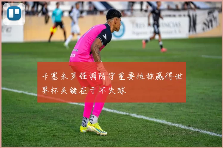 卡塞米罗强调防守重要性称赢得世界杯关键在于不失球