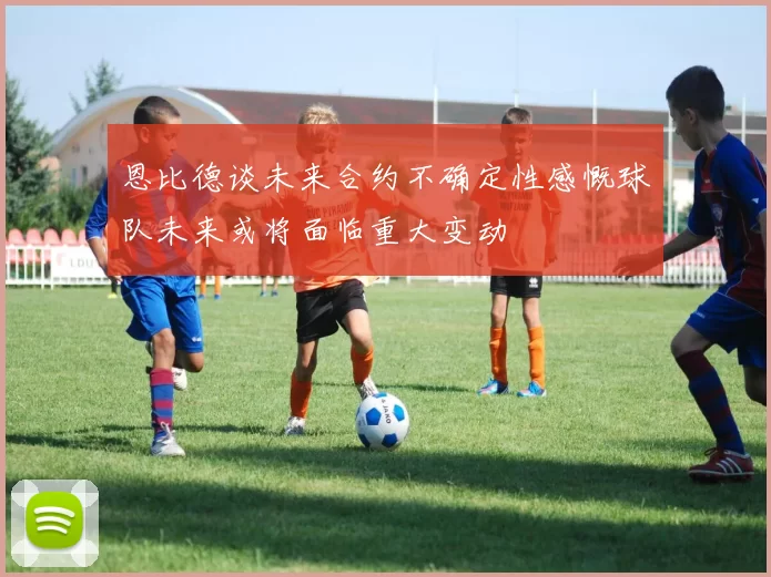 恩比德谈未来合约不确定性感慨球队未来或将面临重大变动