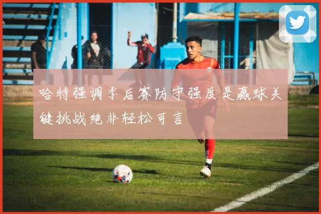 哈特强调季后赛防守强度是赢球关键挑战绝非轻松可言