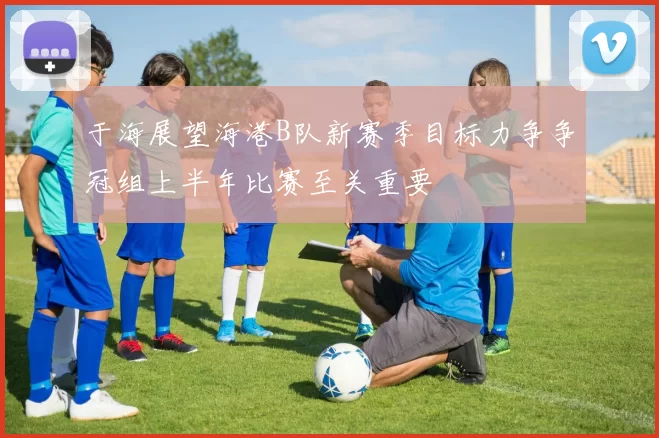 于海展望海港B队新赛季目标力争争冠组上半年比赛至关重要