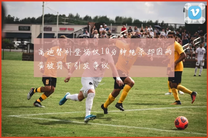 高迪替补登场仅10分钟绝杀却因两黄被罚下引发争议